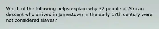 Which of the following helps explain why 32 people of African descent who arrived in Jamestown in the early 17th century were not considered slaves?