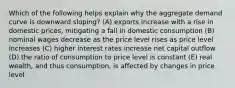 Which of the following helps explain why the aggregate demand curve is downward sloping? (A) exports increase with a rise in domestic prices, mitigating a fall in domestic consumption (B) nominal wages decrease as the price level rises as price level increases (C) higher interest rates increase net capital outflow (D) the ratio of consumption to price level is constant (E) real wealth, and thus consumption, is affected by changes in price level