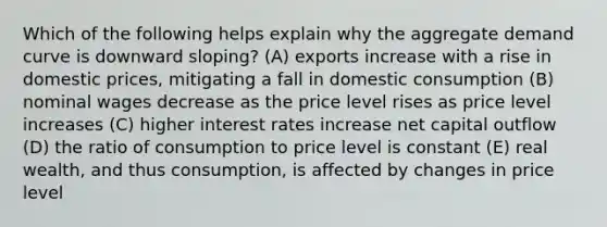 Which of the following helps explain why the aggregate demand curve is downward sloping? (A) exports increase with a rise in domestic prices, mitigating a fall in domestic consumption (B) nominal wages decrease as the price level rises as price level increases (C) higher interest rates increase net capital outflow (D) the ratio of consumption to price level is constant (E) real wealth, and thus consumption, is affected by changes in price level