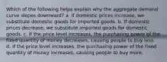 Which of the following helps explain why the aggregate demand curve slopes downward? a. If domestic prices increase, we substitute domestic goods for imported goods. b. If domestic prices decrease, we substitute imported goods for domestic goods. c. If the price level increases, the purchasing power of the fixed quantity of money decreases, causing people to buy less. d. If the price level increases, the purchasing power of the fixed quantity of money increases, causing people to buy more.