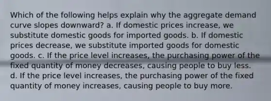 Which of the following helps explain why the aggregate demand curve slopes downward? a. If domestic prices increase, we substitute domestic goods for imported goods. b. If domestic prices decrease, we substitute imported goods for domestic goods. c. If the price level increases, the purchasing power of the fixed quantity of money decreases, causing people to buy less. d. If the price level increases, the purchasing power of the fixed quantity of money increases, causing people to buy more.