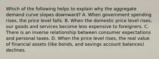 Which of the following helps to explain why the aggregate demand curve slopes​ downward? A. When government spending​ rises, the price level falls. B. When the domestic price level​ rises, our goods and services become less expensive to foreigners. C. There is an inverse relationship between consumer expectations and personal taxes. D. When the price level​ rises, the real value of financial assets​ (like bonds, and savings account​ balances) declines.