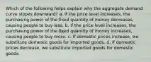 Which of the following helps explain why the aggregate demand curve slopes downward? a. If the price level increases, the purchasing power of the fixed quantity of money decreases, causing people to buy less. b. If the price level increases, the purchasing power of the fixed quantity of money increases, causing people to buy more. c. If domestic prices increase, we substitute domestic goods for imported goods. d. If domestic prices decrease, we substitute imported goods for domestic goods.