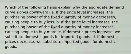 Which of the following helps explain why the aggregate demand curve slopes downward? a. If the price level increases, the purchasing power of the fixed quantity of money decreases, causing people to buy less. b. If the price level increases, the purchasing power of the fixed quantity of money increases, causing people to buy more. c. If domestic prices increase, we substitute domestic goods for imported goods. d. If domestic prices decrease, we substitute imported goods for domestic goods.