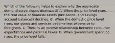 Which of the following helps to explain why the aggregate demand curve slopes​ downward? A. When the price level​ rises, the real value of financial assets​ (like bonds, and savings account​ balances) declines. B. When the domestic price level​ rises, our goods and services become less expensive to foreigners. C. There is an inverse relationship between consumer expectations and personal taxes. D. When government spending​ rises, the price level falls.