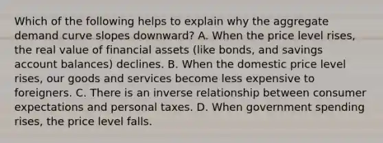 Which of the following helps to explain why the aggregate demand curve slopes​ downward? A. When the price level​ rises, the real value of financial assets​ (like bonds, and savings account​ balances) declines. B. When the domestic price level​ rises, our goods and services become less expensive to foreigners. C. There is an inverse relationship between consumer expectations and personal taxes. D. When government spending​ rises, the price level falls.