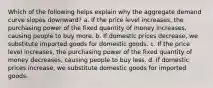 Which of the following helps explain why the aggregate demand curve slopes downward? a. If the price level increases, the purchasing power of the fixed quantity of money increases, causing people to buy more. b. If domestic prices decrease, we substitute imported goods for domestic goods. c. If the price level increases, the purchasing power of the fixed quantity of money decreases, causing people to buy less. d. If domestic prices increase, we substitute domestic goods for imported goods.