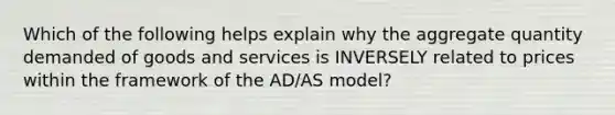 Which of the following helps explain why the aggregate quantity demanded of goods and services is INVERSELY related to prices within the framework of the AD/AS model?