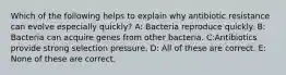 Which of the following helps to explain why antibiotic resistance can evolve especially quickly? A: Bacteria reproduce quickly. B: Bacteria can acquire genes from other bacteria. C:Antibiotics provide strong selection pressure. D: All of these are correct. E: None of these are correct.