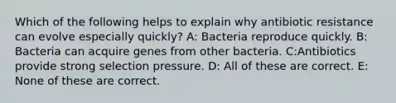 Which of the following helps to explain why antibiotic resistance can evolve especially quickly? A: Bacteria reproduce quickly. B: Bacteria can acquire genes from other bacteria. C:Antibiotics provide strong selection pressure. D: All of these are correct. E: None of these are correct.