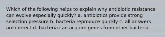 Which of the following helps to explain why antibiotic resistance can evolve especially quickly? a. antibiotics provide strong selection pressure b. bacteria reproduce quickly c. all answers are correct d. bacteria can acquire genes from other bacteria