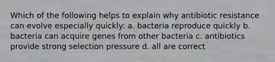 Which of the following helps to explain why antibiotic resistance can evolve especially quickly: a. bacteria reproduce quickly b. bacteria can acquire genes from other bacteria c. antibiotics provide strong selection pressure d. all are correct