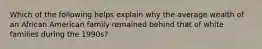 Which of the following helps explain why the average wealth of an African American family remained behind that of white families during the 1990s?