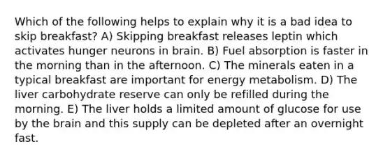 Which of the following helps to explain why it is a bad idea to skip breakfast? A) Skipping breakfast releases leptin which activates hunger neurons in brain. B) Fuel absorption is faster in the morning than in the afternoon. C) The minerals eaten in a typical breakfast are important for energy metabolism. D) The liver carbohydrate reserve can only be refilled during the morning. E) The liver holds a limited amount of glucose for use by the brain and this supply can be depleted after an overnight fast.