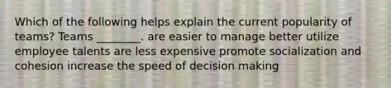 Which of the following helps explain the current popularity of teams? Teams ________. are easier to manage better utilize employee talents are less expensive promote socialization and cohesion increase the speed of decision making