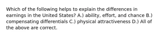 Which of the following helps to explain the differences in earnings in the United States? A.) ability, effort, and chance B.) compensating differentials C.) physical attractiveness D.) All of the above are correct.