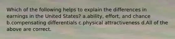 Which of the following helps to explain the differences in earnings in the United States? a.ability, effort, and chance b.compensating differentials c.physical attractiveness d.All of the above are correct.