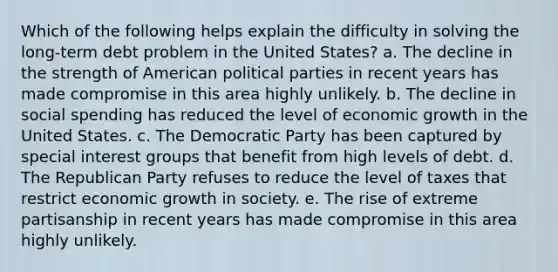 Which of the following helps explain the difficulty in solving the long-term debt problem in the United States? a. The decline in the strength of American political parties in recent years has made compromise in this area highly unlikely. b. The decline in social spending has reduced the level of economic growth in the United States. c. The Democratic Party has been captured by special interest groups that benefit from high levels of debt. d. The Republican Party refuses to reduce the level of taxes that restrict economic growth in society. e. The rise of extreme partisanship in recent years has made compromise in this area highly unlikely.