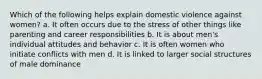 Which of the following helps explain domestic violence against women? a. It often occurs due to the stress of other things like parenting and career responsibilities b. It is about men's individual attitudes and behavior c. It is often women who initiate conflicts with men d. It is linked to larger social structures of male dominance