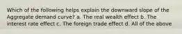 Which of the following helps explain the downward slope of the Aggregate demand curve? a. The real wealth effect b. The interest rate effect c. The foreign trade effect d. All of the above