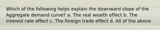 Which of the following helps explain the downward slope of the Aggregate demand curve? a. The real wealth effect b. The interest rate effect c. The foreign trade effect d. All of the above