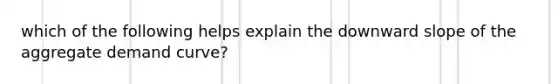 which of the following helps explain the downward slope of the aggregate demand curve?