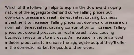 Which of the following helps to explain the downward sloping nature of the aggregate demand curve Falling prices put downward pressure on real interest rates, causing business investment to increase. Falling prices put downward pressure on nominal interest rates, causing consumption to increase. Falling prices put upward pressure on real interest rates, causing business investment to increase. An increase in the price level induces producers to increase the aggregate output they'll offer in the domestic market for goods and services.