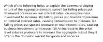 Which of the following helps to explain the downward-sloping nature of the aggregate demand curve? (a) Falling prices put downward pressure on real interest rates, causing business investment to increase. (b) Falling prices put downward pressure on nominal interest rates, causing consumption to increase. (c) Falling prices put upward pressure on real interest rates, causing business investment to increase. (d) An increase in the price level induces producers to increase the aggregate output they'll offer in the domestic market for goods and services.