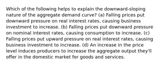 Which of the following helps to explain the downward-sloping nature of the aggregate demand curve? (a) Falling prices put downward pressure on real interest rates, causing business investment to increase. (b) Falling prices put downward pressure on nominal interest rates, causing consumption to increase. (c) Falling prices put upward pressure on real interest rates, causing business investment to increase. (d) An increase in the price level induces producers to increase the aggregate output they'll offer in the domestic market for goods and services.