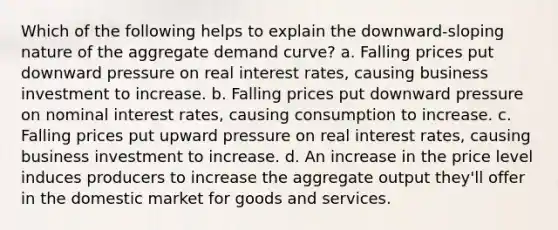 Which of the following helps to explain the downward-sloping nature of the aggregate demand curve? a. Falling prices put downward pressure on real interest rates, causing business investment to increase. b. Falling prices put downward pressure on nominal interest rates, causing consumption to increase. c. Falling prices put upward pressure on real interest rates, causing business investment to increase. d. An increase in the price level induces producers to increase the aggregate output they'll offer in the domestic market for goods and services.