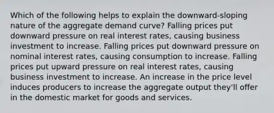 Which of the following helps to explain the downward-sloping nature of the aggregate demand curve? Falling prices put downward pressure on real interest rates, causing business investment to increase. Falling prices put downward pressure on nominal interest rates, causing consumption to increase. Falling prices put upward pressure on real interest rates, causing business investment to increase. An increase in the price level induces producers to increase the aggregate output they'll offer in the domestic market for goods and services.