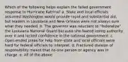 Which of the following helps explain the failed government response to Hurricane Katrina? a. State and local officials assumed Washington would provide rapid and substantial aid, but leaders in Louisiana and New Orleans were not always sure what they needed. b. The governor was reluctant to "federalize" the Louisiana National Guard because she feared losing authority over it and lacked confidence in the national government. c. Open-ended pleas for help from state and local officials were hard for federal officials to interpret. d. Fractured division of responsibility meant that no one person or agency was in charge. e. All of the above