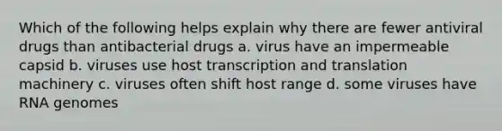 Which of the following helps explain why there are fewer antiviral drugs than antibacterial drugs a. virus have an impermeable capsid b. viruses use host transcription and translation machinery c. viruses often shift host range d. some viruses have RNA genomes