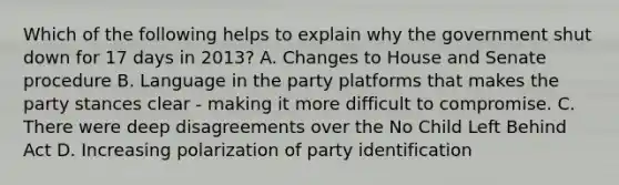 Which of the following helps to explain why the government shut down for 17 days in 2013? A. Changes to House and Senate procedure B. Language in the party platforms that makes the party stances clear - making it more difficult to compromise. C. There were deep disagreements over the No Child Left Behind Act D. Increasing polarization of party identification