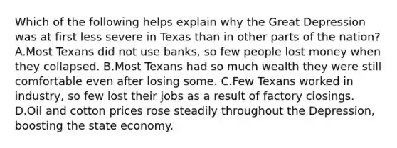 Which of the following helps explain why the Great Depression was at first less severe in Texas than in other parts of the nation? A.Most Texans did not use banks, so few people lost money when they collapsed. B.Most Texans had so much wealth they were still comfortable even after losing some. C.Few Texans worked in industry, so few lost their jobs as a result of factory closings. D.Oil and cotton prices rose steadily throughout the Depression, boosting the state economy.