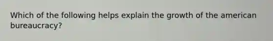 Which of the following helps explain the growth of the american bureaucracy?