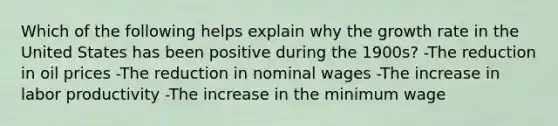 Which of the following helps explain why the growth rate in the United States has been positive during the 1900s? -The reduction in oil prices -The reduction in nominal wages -The increase in labor productivity -The increase in the minimum wage