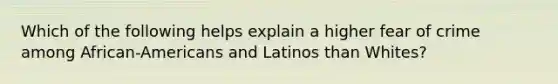 Which of the following helps explain a higher fear of crime among African-Americans and Latinos than Whites?