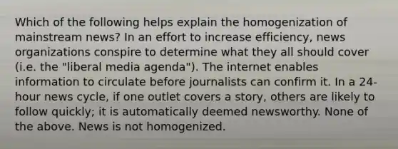 Which of the following helps explain the homogenization of mainstream news? In an effort to increase efficiency, news organizations conspire to determine what they all should cover (i.e. the "liberal media agenda"). The internet enables information to circulate before journalists can confirm it. In a 24-hour news cycle, if one outlet covers a story, others are likely to follow quickly; it is automatically deemed newsworthy. None of the above. News is not homogenized.