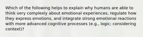 Which of the following helps to explain why humans are able to think very complexly about emotional experiences, regulate how they express emotions, and integrate strong emotional reactions with more advanced cognitive processes (e.g., logic; considering context)?