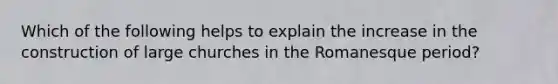 Which of the following helps to explain the increase in the construction of large churches in the Romanesque period?