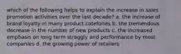 which of the following helps to explain the increase in sales promotion activities over the last decade? a. the increase of brand loyalty in many product catefories b. the tremendous decrease in the number of new products c. the increased emphasis on long term straggly and performance by most companies d. the growing power of retailers