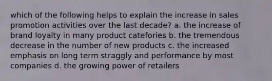 which of the following helps to explain the increase in sales promotion activities over the last decade? a. the increase of brand loyalty in many product catefories b. the tremendous decrease in the number of new products c. the increased emphasis on long term straggly and performance by most companies d. the growing power of retailers