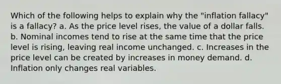 Which of the following helps to explain why the "inflation fallacy" is a fallacy? a. As the price level rises, the value of a dollar falls. b. Nominal incomes tend to rise at the same time that the price level is rising, leaving real income unchanged. c. Increases in the price level can be created by increases in money demand. d. Inflation only changes real variables.