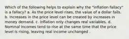 Which of the following helps to explain why the "inflation fallacy" is a fallacy? a. As the price level rises, the value of a dollar falls. b. Increases in the price level can be created by increases in money demand. c. Inflation only changes real variables. d. Nominal incomes tend to rise at the same time that the price level is rising, leaving real income unchanged .