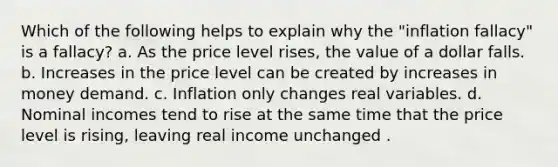 Which of the following helps to explain why the "inflation fallacy" is a fallacy? a. As the price level rises, the value of a dollar falls. b. Increases in the price level can be created by increases in money demand. c. Inflation only changes real variables. d. Nominal incomes tend to rise at the same time that the price level is rising, leaving real income unchanged .