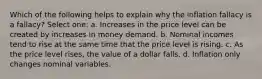 Which of the following helps to explain why the inflation fallacy is a fallacy? Select one: a. Increases in the price level can be created by increases in money demand. b. Nominal incomes tend to rise at the same time that the price level is rising. c. As the price level rises, the value of a dollar falls. d. Inflation only changes nominal variables.