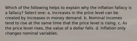 Which of the following helps to explain why the inflation fallacy is a fallacy? Select one: a. Increases in the price level can be created by increases in money demand. b. Nominal incomes tend to rise at the same time that the price level is rising. c. As the price level rises, the value of a dollar falls. d. Inflation only changes nominal variables.