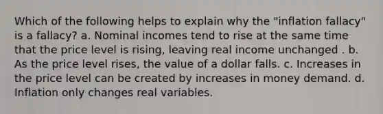 Which of the following helps to explain why the "inflation fallacy" is a fallacy? a. Nominal incomes tend to rise at the same time that the price level is rising, leaving real income unchanged . b. As the price level rises, the value of a dollar falls. c. Increases in the price level can be created by increases in money demand. d. Inflation only changes real variables.