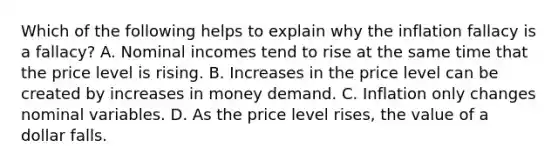 Which of the following helps to explain why the inflation fallacy is a fallacy? A. Nominal incomes tend to rise at the same time that the price level is rising. B. Increases in the price level can be created by increases in money demand. C. Inflation only changes nominal variables. D. As the price level rises, the value of a dollar falls.